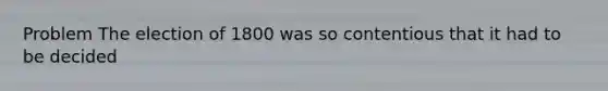 Problem The election of 1800 was so contentious that it had to be decided