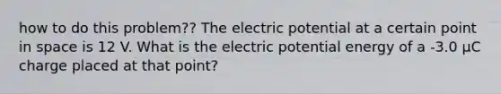 how to do this problem?? The electric potential at a certain point in space is 12 V. What is the electric potential energy of a -3.0 μC charge placed at that point?