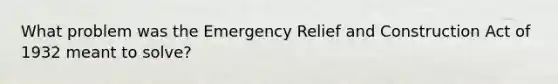 What problem was the Emergency Relief and Construction Act of 1932 meant to solve?