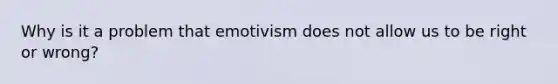 Why is it a problem that emotivism does not allow us to be right or wrong?