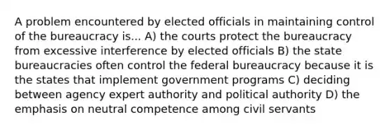 A problem encountered by elected officials in maintaining control of the bureaucracy is... A) the courts protect the bureaucracy from excessive interference by elected officials B) the state bureaucracies often control the federal bureaucracy because it is the states that implement government programs C) deciding between agency expert authority and political authority D) the emphasis on neutral competence among civil servants