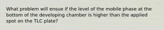 What problem will ensue if the level of the mobile phase at the bottom of the developing chamber is higher than the applied spot on the TLC plate?