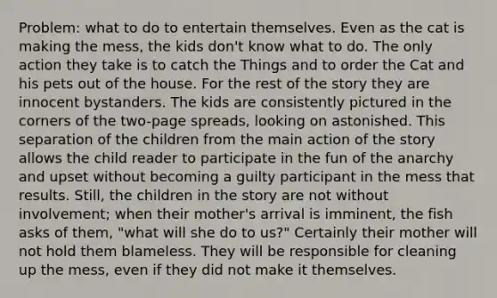 Problem: what to do to entertain themselves. Even as the cat is making the mess, the kids don't know what to do. The only action they take is to catch the Things and to order the Cat and his pets out of the house. For the rest of the story they are innocent bystanders. The kids are consistently pictured in the corners of the two-page spreads, looking on astonished. This separation of the children from the main action of the story allows the child reader to participate in the fun of the anarchy and upset without becoming a guilty participant in the mess that results. Still, the children in the story are not without involvement; when their mother's arrival is imminent, the fish asks of them, "what will she do to us?" Certainly their mother will not hold them blameless. They will be responsible for cleaning up the mess, even if they did not make it themselves.