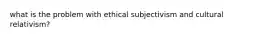 what is the problem with ethical subjectivism and cultural relativism?