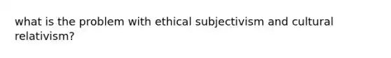 what is the problem with ethical subjectivism and cultural relativism?