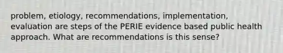 problem, etiology, recommendations, implementation, evaluation are steps of the PERIE evidence based public health approach. What are recommendations is this sense?