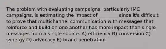 The problem with evaluating campaigns, particularly IMC campaigns, is estimating the impact of ________ since it's difficult to prove that multichannel communication with messages that reinforce and build on one another has more impact than single messages from a single source. A) efficiency B) conversion C) synergy D) advocacy E) brand penetration