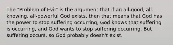 The "Problem of Evil" is the argument that if an all-good, all-knowing, all-powerful God exists, then that means that God has the power to stop suffering occurring, God knows that suffering is occurring, and God wants to stop suffering occurring. But suffering occurs, so God probably doesn't exist.