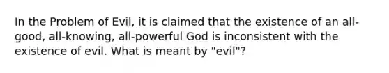 In the Problem of Evil, it is claimed that the existence of an all-good, all-knowing, all-powerful God is inconsistent with the existence of evil. What is meant by "evil"?