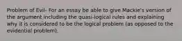 Problem of Evil- For an essay be able to give Mackie's version of the argument including the quasi-logical rules and explaining why it is considered to be the logical problem (as opposed to the evidential problem).