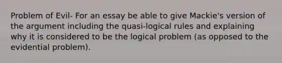 Problem of Evil- For an essay be able to give Mackie's version of the argument including the quasi-logical rules and explaining why it is considered to be the logical problem (as opposed to the evidential problem).