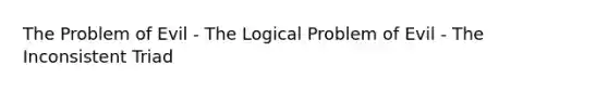 The Problem of Evil - The Logical Problem of Evil - The Inconsistent Triad