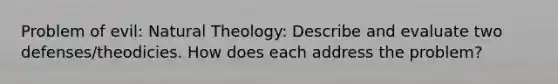 Problem of evil: Natural Theology: Describe and evaluate two defenses/theodicies. How does each address the problem?