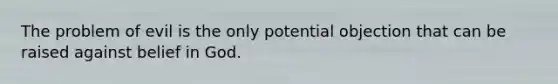 The problem of evil is the only potential objection that can be raised against belief in God.