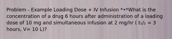 Problem - Example Loading Dose + IV Infusion *•*What is the concentration of a drug 6 hours after administration of a loading dose of 10 mg and simultaneous infusion at 2 mg/hr ( t₁/₂ = 3 hours, V= 10 L)?