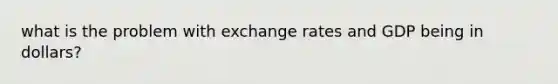 what is the problem with exchange rates and GDP being in dollars?