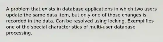 A problem that exists in database applications in which two users update the same data item, but only one of those changes is recorded in the data. Can be resolved using locking. Exemplifies one of the special characteristics of multi-user database processing.