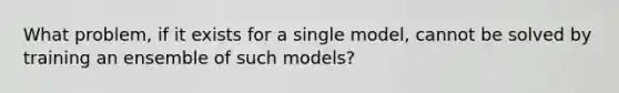 What problem, if it exists for a single model, cannot be solved by training an ensemble of such models?