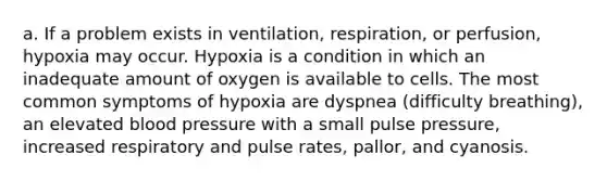 a. If a problem exists in ventilation, respiration, or perfusion, hypoxia may occur. Hypoxia is a condition in which an inadequate amount of oxygen is available to cells. The most common symptoms of hypoxia are dyspnea (difficulty breathing), an elevated blood pressure with a small pulse pressure, increased respiratory and pulse rates, pallor, and cyanosis.