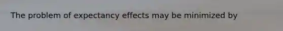 The problem of expectancy effects may be minimized by