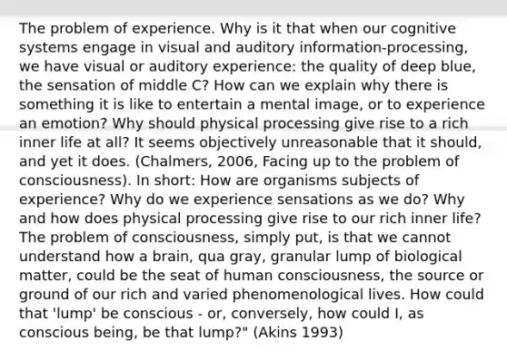 The problem of experience. Why is it that when our cognitive systems engage in visual and auditory information-processing, we have visual or auditory experience: the quality of deep blue, the sensation of middle C? How can we explain why there is something it is like to entertain a mental image, or to experience an emotion? Why should physical processing give rise to a rich inner life at all? It seems objectively unreasonable that it should, and yet it does. (Chalmers, 2006, Facing up to the problem of consciousness). In short: How are organisms subjects of experience? Why do we experience sensations as we do? Why and how does physical processing give rise to our rich inner life? The problem of consciousness, simply put, is that we cannot understand how a brain, qua gray, granular lump of biological matter, could be the seat of human consciousness, the source or ground of our rich and varied phenomenological lives. How could that 'lump' be conscious - or, conversely, how could I, as conscious being, be that lump?" (Akins 1993)