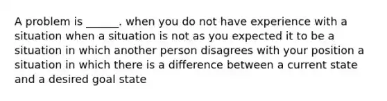 A problem is ______. when you do not have experience with a situation when a situation is not as you expected it to be a situation in which another person disagrees with your position a situation in which there is a difference between a current state and a desired goal state ​