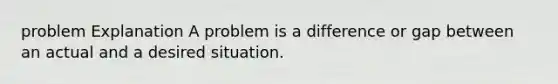 problem Explanation A problem is a difference or gap between an actual and a desired situation.