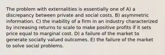 The problem with externalities is essentially one of A) a discrepancy between private and social costs. B) asymmetric information. C) the inability of a firm in an industry characterized by increasing returns to scale to make positive profits if it sets price equal to marginal cost. D) a failure of the market to generate socially valued outcomes. E) the failure of the market to solve social problems.