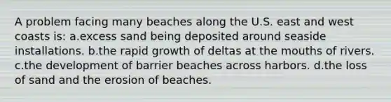 A problem facing many beaches along the U.S. east and west coasts is: a.excess sand being deposited around seaside installations. b.the rapid growth of deltas at <a href='https://www.questionai.com/knowledge/krBoWYDU6j-the-mouth' class='anchor-knowledge'>the mouth</a>s of rivers. c.the development of barrier beaches across harbors. d.the loss of sand and the erosion of beaches.