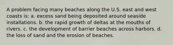 A problem facing many beaches along the U.S. east and west coasts is: a. excess sand being deposited around seaside installations. b. the rapid growth of deltas at the mouths of rivers. c. the development of barrier beaches across harbors. d. the loss of sand and the erosion of beaches.