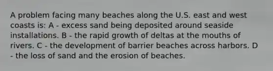 A problem facing many beaches along the U.S. east and west coasts is: A - excess sand being deposited around seaside installations. B - the rapid growth of deltas at the mouths of rivers. C - the development of barrier beaches across harbors. D - the loss of sand and the erosion of beaches.