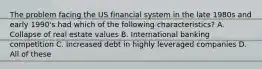 The problem facing the US financial system in the late 1980s and early 1990's had which of the following characteristics? A. Collapse of real estate values B. International banking competition C. Increased debt in highly leveraged companies D. All of these