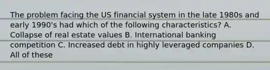 The problem facing the US financial system in the late 1980s and early 1990's had which of the following characteristics? A. Collapse of real estate values B. International banking competition C. Increased debt in highly leveraged companies D. All of these