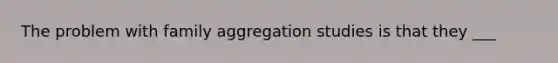 The problem with family aggregation studies is that they ___