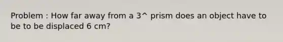 Problem : How far away from a 3^ prism does an object have to be to be displaced 6 cm?