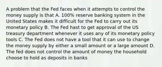 A problem that the Fed faces when it attempts to control the money supply is that A. 100% reserve banking system in the United States makes it difficult for the Fed to carry out its monetary policy B. The Fed hast to get approval of the US treasury department whenever it uses any of its monetary policy tools C. The Fed does not have a tool that it can use to change the money supply by either a small amount or a large amount D. The fed does not control the amount of money the household choose to hold as deposits in banks