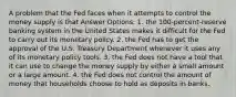 A problem that the Fed faces when it attempts to control the money supply is that Answer Options: 1. the 100-percent-reserve banking system in the United States makes it difficult for the Fed to carry out its monetary policy. 2. the Fed has to get the approval of the U.S. Treasury Department whenever it uses any of its monetary policy tools. 3. the Fed does not have a tool that it can use to change the money supply by either a small amount or a large amount. 4. the Fed does not control the amount of money that households choose to hold as deposits in banks.