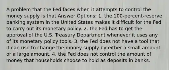 A problem that the Fed faces when it attempts to control the money supply is that Answer Options: 1. the 100-percent-reserve banking system in the United States makes it difficult for the Fed to carry out its monetary policy. 2. the Fed has to get the approval of the U.S. Treasury Department whenever it uses any of its monetary policy tools. 3. the Fed does not have a tool that it can use to change the money supply by either a small amount or a large amount. 4. the Fed does not control the amount of money that households choose to hold as deposits in banks.