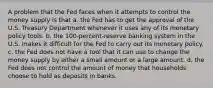 A problem that the Fed faces when it attempts to control the money supply is that a. the Fed has to get the approval of the U.S. Treasury Department whenever it uses any of its monetary policy tools. b. the 100-percent-reserve banking system in the U.S. makes it difficult for the Fed to carry out its monetary policy. c. the Fed does not have a tool that it can use to change the money supply by either a small amount or a large amount. d. the Fed does not control the amount of money that households choose to hold as deposits in banks.