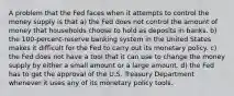 A problem that the Fed faces when it attempts to control the money supply is that a) the Fed does not control the amount of money that households choose to hold as deposits in banks. b) the 100-percent-reserve banking system in the United States makes it difficult for the Fed to carry out its monetary policy. c) the Fed does not have a tool that it can use to change the money supply by either a small amount or a large amount. d) the Fed has to get the approval of the U.S. Treasury Department whenever it uses any of its monetary policy tools.