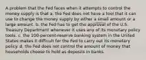 A problem that the Fed faces when it attempts to control the money supply is that a. the Fed does not have a tool that it can use to change the money supply by either a small amount or a large amount. b. the Fed has to get the approval of the U.S. Treasury Department whenever it uses any of its monetary policy tools. c. the 100-percent-reserve banking system in the United States makes it difficult for the Fed to carry out its monetary policy. d. the Fed does not control the amount of money that households choose to hold as deposits in banks.