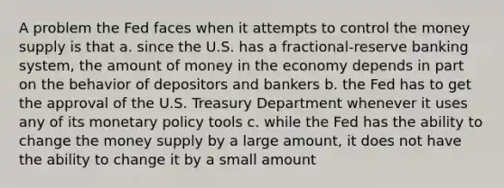 A problem the Fed faces when it attempts to control the money supply is that a. since the U.S. has a fractional-reserve banking system, the amount of money in the economy depends in part on the behavior of depositors and bankers b. the Fed has to get the approval of the U.S. Treasury Department whenever it uses any of its monetary policy tools c. while the Fed has the ability to change the money supply by a large amount, it does not have the ability to change it by a small amount