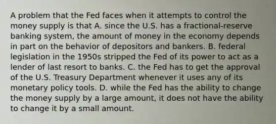 A problem that the Fed faces when it attempts to control the money supply is that A. since the U.S. has a fractional-reserve banking system, the amount of money in the economy depends in part on the behavior of depositors and bankers. B. federal legislation in the 1950s stripped the Fed of its power to act as a lender of last resort to banks. C. the Fed has to get the approval of the U.S. Treasury Department whenever it uses any of its monetary policy tools. D. while the Fed has the ability to change the money supply by a large amount, it does not have the ability to change it by a small amount.