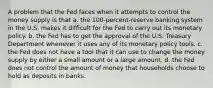 A problem that the Fed faces when it attempts to control the money supply is that a. ﻿﻿﻿the 100-percent-reserve banking system in the U.S. makes it difficult for the Fed to carry out its monetary policy. ﻿﻿﻿b. the Fed has to get the approval of the U.S. Treasury Department whenever it uses any of its monetary policy tools. ﻿﻿﻿c. the Fed does not have a tool that it can use to change the money supply by either a small amount or a large amount. d. ﻿﻿﻿the Fed does not control the amount of money that households choose to hold as deposits in banks.