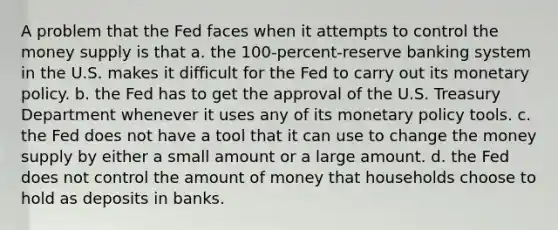 A problem that the Fed faces when it attempts to control the money supply is that a. ﻿﻿﻿the 100-percent-reserve banking system in the U.S. makes it difficult for the Fed to carry out its monetary policy. ﻿﻿﻿b. the Fed has to get the approval of the U.S. Treasury Department whenever it uses any of its monetary policy tools. ﻿﻿﻿c. the Fed does not have a tool that it can use to change the money supply by either a small amount or a large amount. d. ﻿﻿﻿the Fed does not control the amount of money that households choose to hold as deposits in banks.