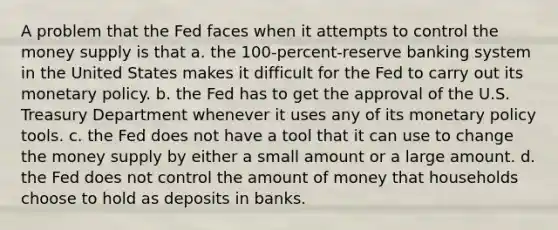 A problem that the Fed faces when it attempts to control the money supply is that a. the 100-percent-reserve banking system in the United States makes it difficult for the Fed to carry out its monetary policy. b. the Fed has to get the approval of the U.S. Treasury Department whenever it uses any of its monetary policy tools. c. the Fed does not have a tool that it can use to change the money supply by either a small amount or a large amount. d. the Fed does not control the amount of money that households choose to hold as deposits in banks.