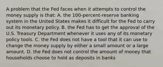 A problem that the Fed faces when it attempts to control the money supply is that: A. the 100-percent-reserve banking system in the United States makes it difficult for the Fed to carry out its monetary policy. B. the Fed has to get the approval of the U.S. Treasury Department whenever it uses any of its monetary policy tools. C. the Fed does not have a tool that it can use to change the money supply by either a small amount or a large amount. D. the Fed does not control the amount of money that households choose to hold as deposits in banks