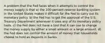 A problem that the Fed faces when it attempts to control the money supply is that a) the 100-percent-reserve banking system in the United States makes it difficult for the Fed to carry out its monetary policy. b) the Fed has to get the approval of the U.S. Treasury Department whenever it uses any of its monetary policy tools. c) the Fed does not have a tool that it can use to change the money supply by either a small amount or a large amount. d) the Fed does not control the amount of money that households choose to hold as deposits in banks.