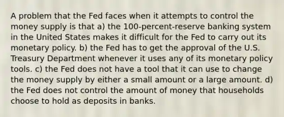 A problem that the Fed faces when it attempts to control the money supply is that a) the 100-percent-reserve banking system in the United States makes it difficult for the Fed to carry out its monetary policy. b) the Fed has to get the approval of the U.S. Treasury Department whenever it uses any of its monetary policy tools. c) the Fed does not have a tool that it can use to change the money supply by either a small amount or a large amount. d) the Fed does not control the amount of money that households choose to hold as deposits in banks.