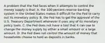 A problem that the Fed faces when it attempts to control the money supply is that: A. the 100-percent-reserve banking system in the United States makes it difficult for the Fed to carry out its monetary policy. B. the Fed has to get the approval of the U.S. Treasury Department whenever it uses any of its monetary policy tools. C. the Fed does not have a tool that it can use to change the money supply by either a small amount or a large amount. D. the Fed does not control the amount of money that households choose to hold as deposits in banks.